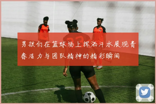 男孩们在篮球场上挥洒汗水展现青春活力与团队精神的精彩瞬间