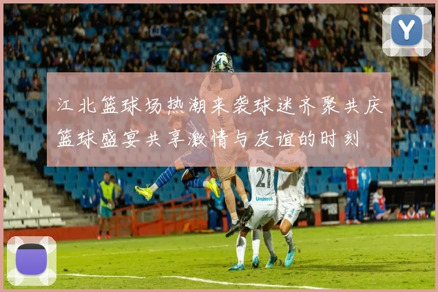 江北篮球场热潮来袭球迷齐聚共庆篮球盛宴共享激情与友谊的时刻